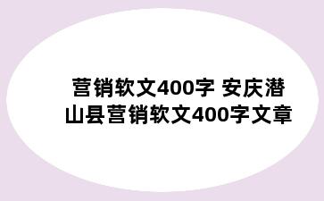 营销软文400字 安庆潜山县营销软文400字文章